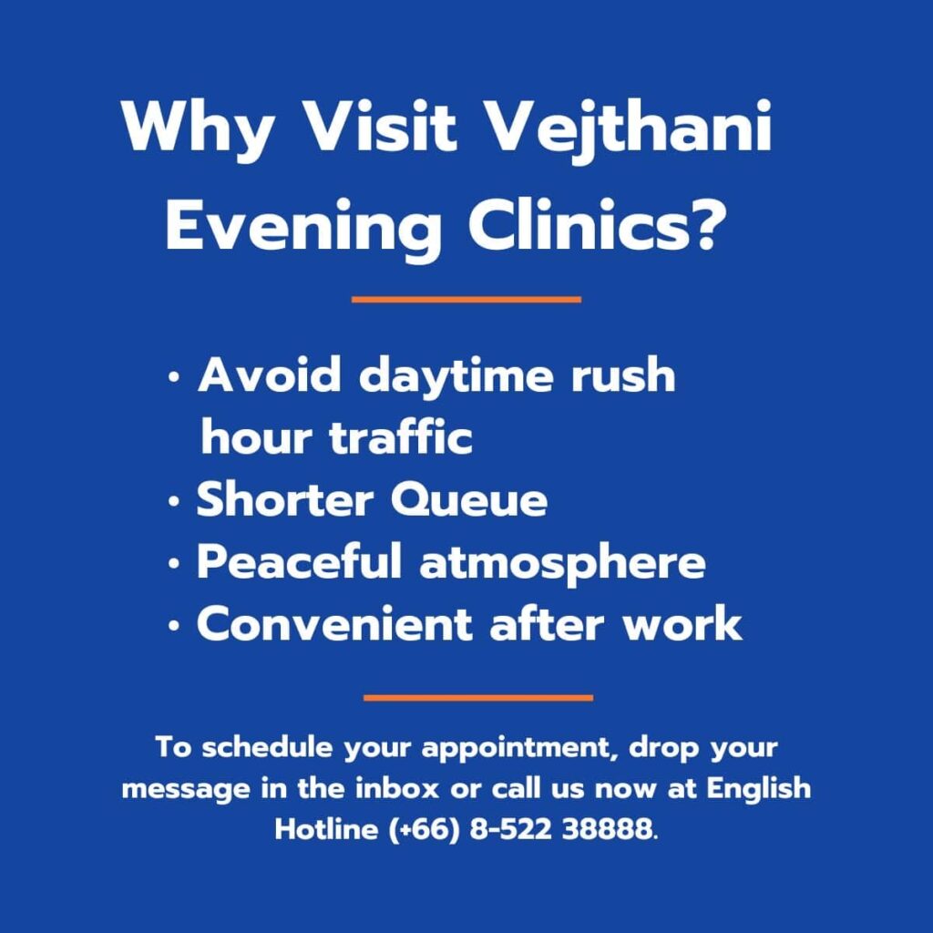 Why Visit Vejthani Evening Clinics? Avoid daytime rush hour traffic Shorter Queue Peaceful atmosphere Convenient after work To schedule your appointment, drop your message in the inbox or call us now at English Hotline (+66) 8-522 38888.